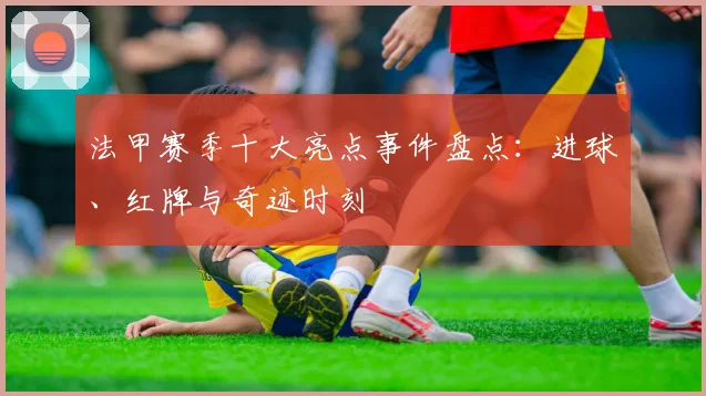 法甲赛季十大亮点事件盘点：进球、红牌与奇迹时刻