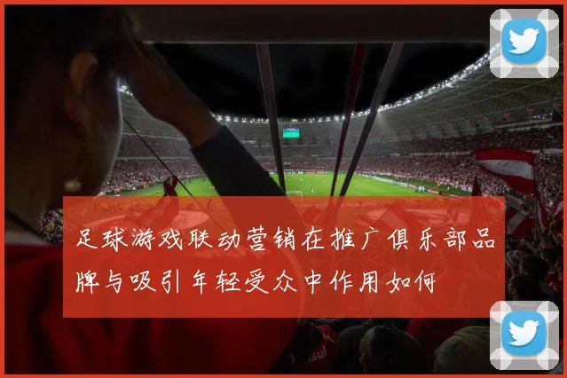足球游戏联动营销在推广俱乐部品牌与吸引年轻受众中作用如何